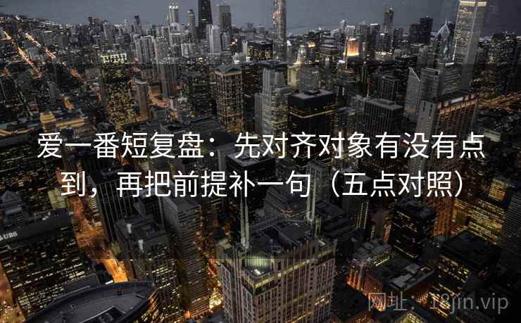 爱一番短复盘：先对齐对象有没有点到，再把前提补一句（五点对照）