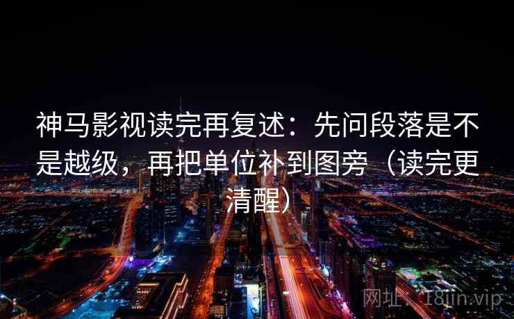 神马影视读完再复述：先问段落是不是越级，再把单位补到图旁（读完更清醒）
