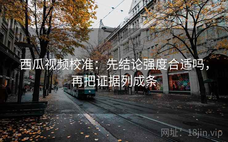 西瓜视频校准：先结论强度合适吗，再把证据列成条
