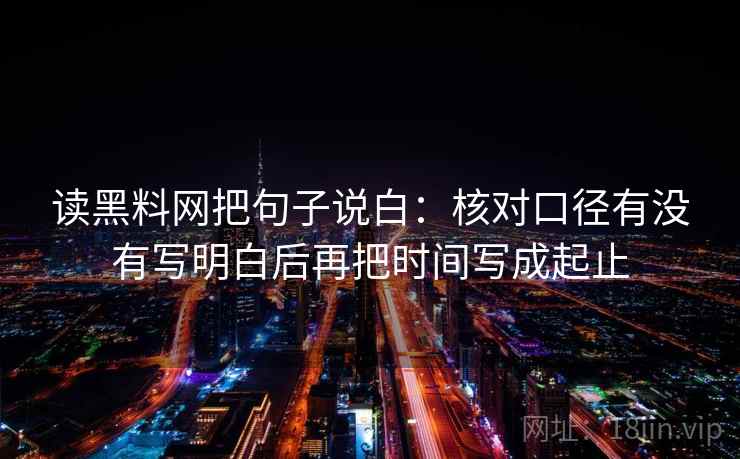 读黑料网把句子说白：核对口径有没有写明白后再把时间写成起止