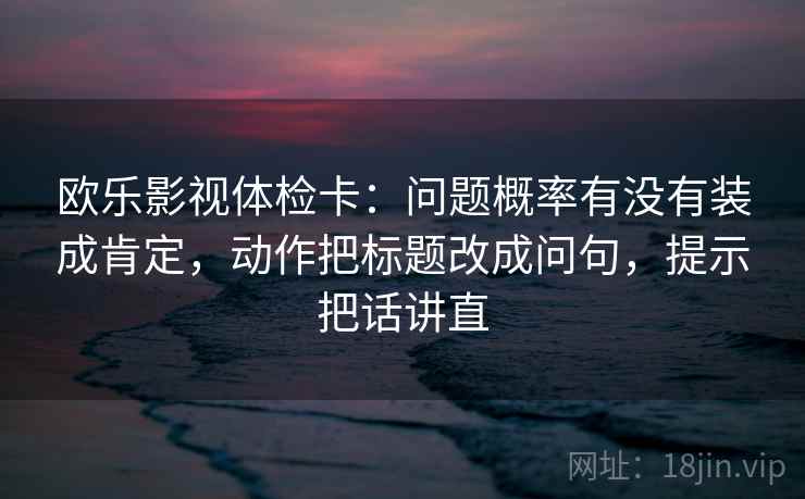 欧乐影视体检卡：问题概率有没有装成肯定，动作把标题改成问句，提示把话讲直
