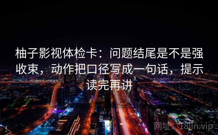 柚子影视体检卡:问题结尾是不是强收束,动作把口径写成一句话,提示读完再讲 柚子影视体检卡:问题结尾是不是强收束,动作把口径写成一句话,提示读完再讲