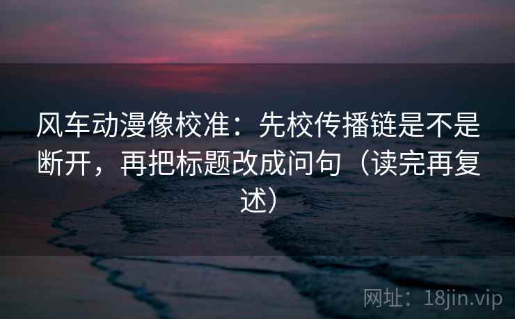 风车动漫像校准：先校传播链是不是断开，再把标题改成问句（读完再复述）