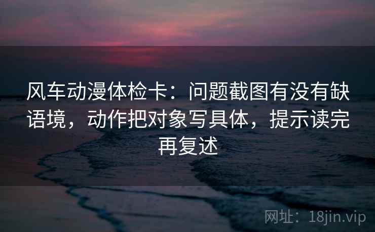 风车动漫体检卡：问题截图有没有缺语境，动作把对象写具体，提示读完再复述
