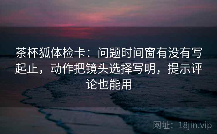 茶杯狐体检卡：问题时间窗有没有写起止，动作把镜头选择写明，提示评论也能用
