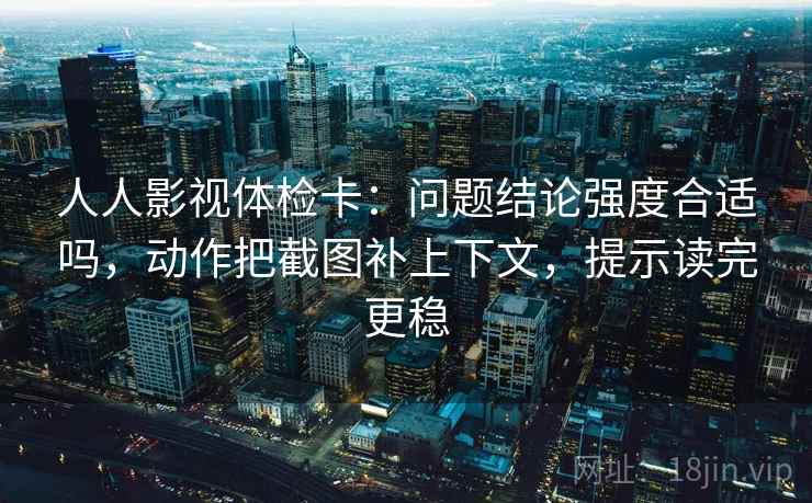 人人影视体检卡：问题结论强度合适吗，动作把截图补上下文，提示读完更稳