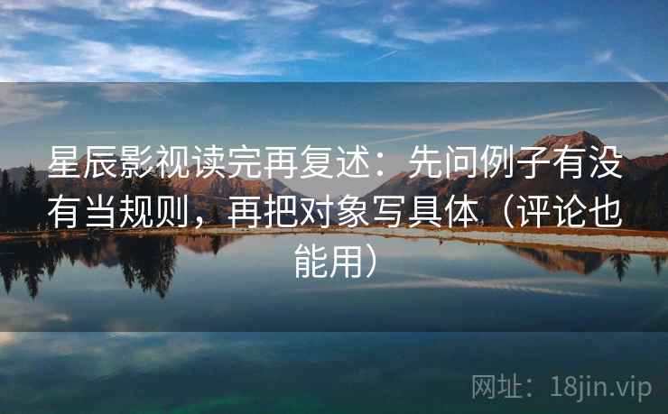 星辰影视读完再复述：先问例子有没有当规则，再把对象写具体（评论也能用）