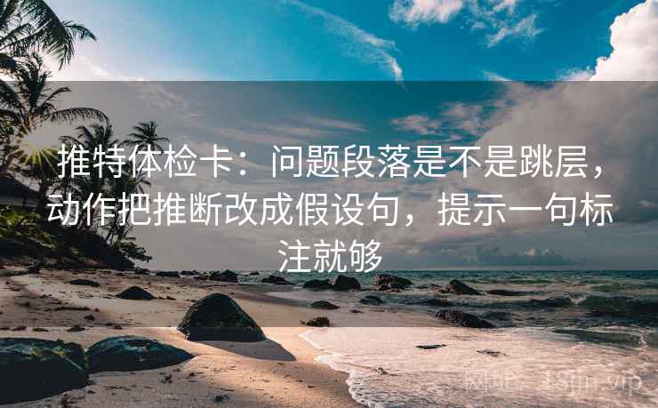 推特体检卡：问题段落是不是跳层，动作把推断改成假设句，提示一句标注就够