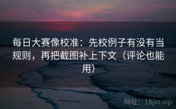 每日大赛像校准：先校例子有没有当规则，再把截图补上下文（评论也能用）