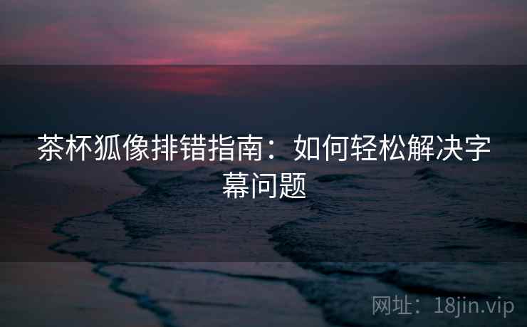 茶杯狐像排错指南:如何轻松解决字幕问题 茶杯狐像排错指南:如何轻松解决字幕问题