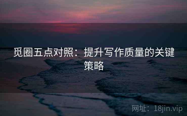 觅圈五点对照:提升写作质量的关键策略 觅圈五点对照:提升写作质量的关键策略