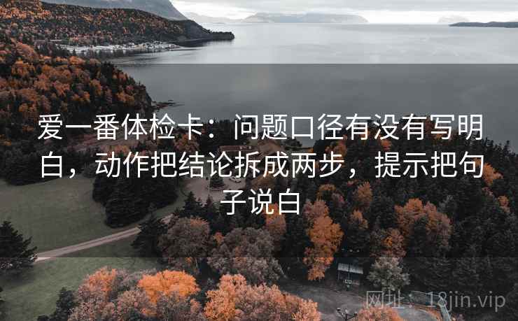 爱一番体检卡:问题口径有没有写明白,动作把结论拆成两步,提示把句子说白 爱一番体检卡:问题口径有没有写明白,动作把结论拆成两步,提示把句子说白