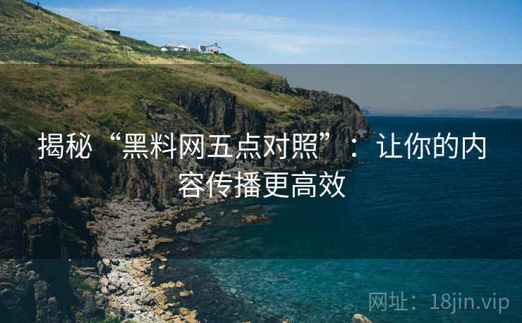 揭秘“黑料网五点对照”：让你的内容传播更高效