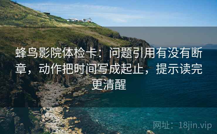 蜂鸟影院体检卡:问题引用有没有断章,动作把时间写成起止,提示读完更清醒 蜂鸟影院体检卡:问题引用有没有断章,动作把时间写成起止,提示读完更清醒