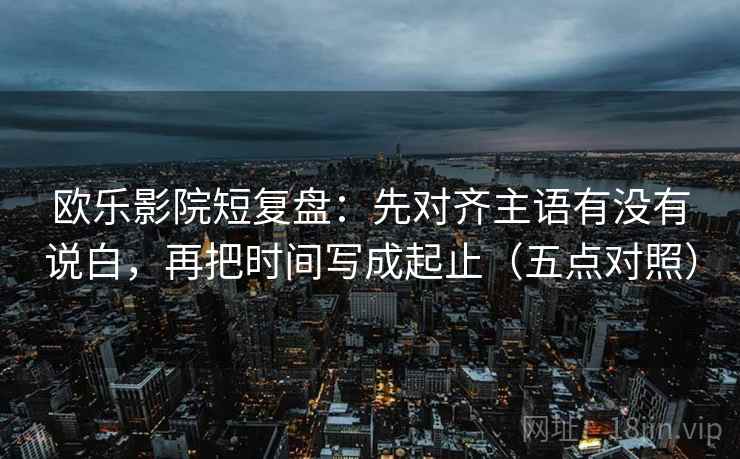 欧乐影院短复盘:先对齐主语有没有说白,再把时间写成起止(五点对照) 欧乐影院短复盘:先对齐主语有没有说白,再把时间写成起止(五点对照)