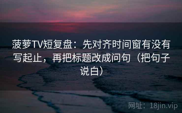 菠萝TV短复盘：先对齐时间窗有没有写起止，再把标题改成问句（把句子说白）