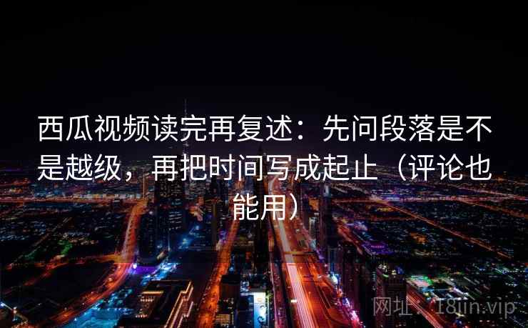 西瓜视频读完再复述：先问段落是不是越级，再把时间写成起止（评论也能用）