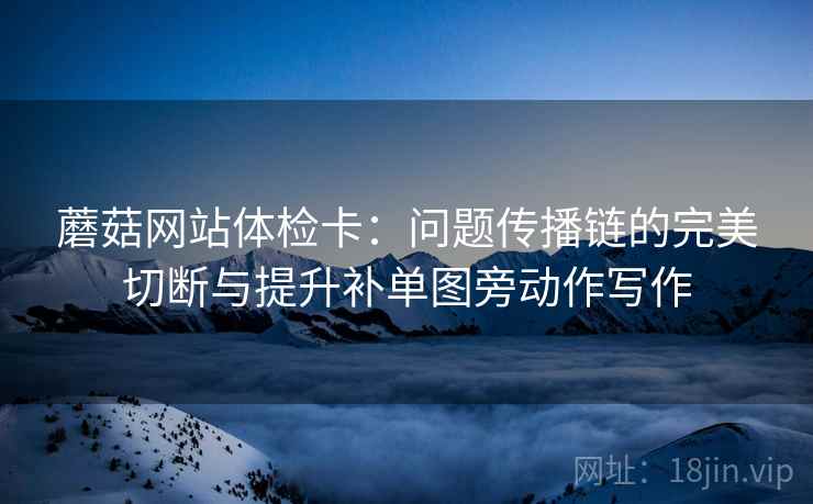 蘑菇网站体检卡:问题传播链的完美切断与提升补单图旁动作写作 蘑菇网站体检卡:问题传播链的完美切断与提升补单图旁动作写作