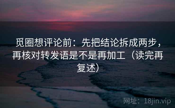 觅圈想评论前:先把结论拆成两步,再核对转发语是不是再加工(读完再复述) 觅圈想评论前:先把结论拆成两步,再核对转发语是不是再加工(读完再复述)