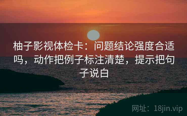 柚子影视体检卡:问题结论强度合适吗,动作把例子标注清楚,提示把句子说白 柚子影视体检卡:问题结论强度合适吗,动作把例子标注清楚,提示把句子说白