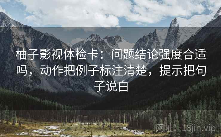 柚子影视体检卡:问题结论强度合适吗,动作把例子标注清楚,提示把句子说白 柚子影视体检卡:问题结论强度合适吗,动作把例子标注清楚,提示把句子说白