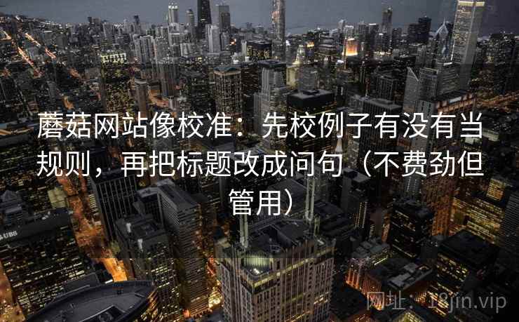 蘑菇网站像校准:先校例子有没有当规则,再把标题改成问句(不费劲但管用) 蘑菇网站像校准:先校例子有没有当规则,再把标题改成问句(不费劲但管用)