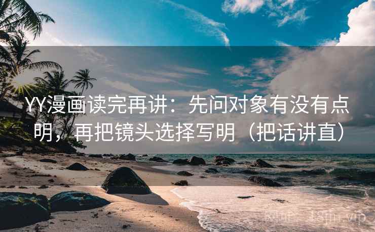 YY漫画读完再讲：先问对象有没有点明，再把镜头选择写明（把话讲直）
