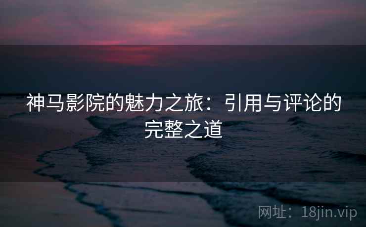 神马影院的魅力之旅:引用与评论的完整之道 神马影院的魅力之旅:引用与评论的完整之道