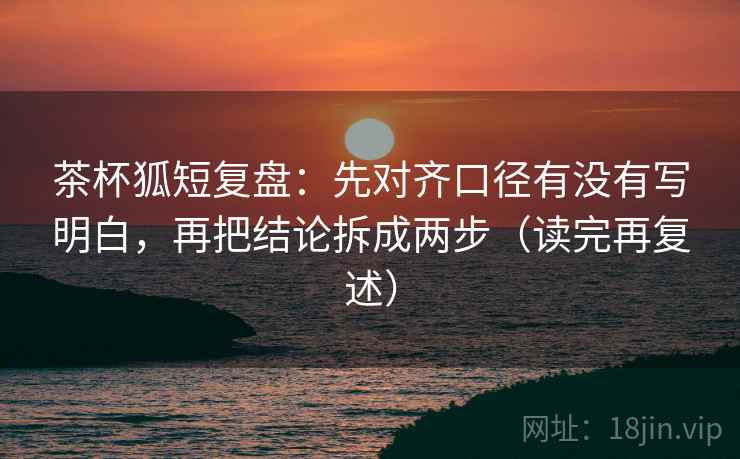 茶杯狐短复盘：先对齐口径有没有写明白，再把结论拆成两步（读完再复述）