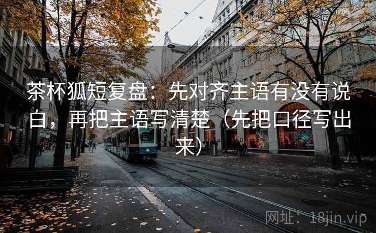 茶杯狐短复盘:先对齐主语有没有说白,再把主语写清楚(先把口径写出来) 茶杯狐短复盘:先对齐主语有没有说白,再把主语写清楚(先把口径写出来)